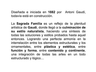 Diseñada e iniciada en 1882 por Antoni Gaudí,
todavía está en construcción.
La Sagrada Familia es un reflejo de la plenitud
artística de Gaudí, donde llegó a la culminación de
su estilo naturalista, haciendo una síntesis de
todas las soluciones y estilos probados hasta aquel
entonces. Logrando una perfecta armonía en la
interrelación entre los elementos estructurales y los
ornamentales, entre plástica y estética, entre
función y forma, entre contenido y continente,
una integración de todas las artes en un todo
estructurado y lógico…
 