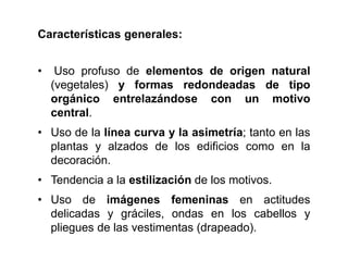 Características generales:
• Uso profuso de elementos de origen natural
(vegetales) y formas redondeadas de tipo
orgánico entrelazándose con un motivo
central.
• Uso de la línea curva y la asimetría; tanto en las
plantas y alzados de los edificios como en la
decoración.
• Tendencia a la estilización de los motivos.
• Uso de imágenes femeninas en actitudes
delicadas y gráciles, ondas en los cabellos y
pliegues de las vestimentas (drapeado).
 