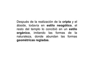 Después de la realización de la cripta y el
ábside, todavía en estilo neogótico, el
resto del templo lo concibió en un estilo
orgánico, imitando las formas de la
naturaleza, donde abundan las formas
geométricas regladas.
 