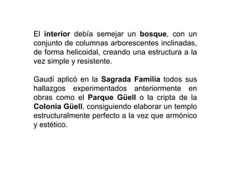El interior debía semejar un bosque, con un
conjunto de columnas arborescentes inclinadas,
de forma helicoidal, creando una estructura a la
vez simple y resistente.
Gaudí aplicó en la Sagrada Familia todos sus
hallazgos experimentados anteriormente en
obras como el Parque Güell o la cripta de la
Colonia Güell, consiguiendo elaborar un templo
estructuralmente perfecto a la vez que armónico
y estético.
 