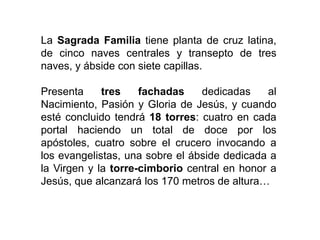 La Sagrada Familia tiene planta de cruz latina,
de cinco naves centrales y transepto de tres
naves, y ábside con siete capillas.
Presenta tres fachadas dedicadas al
Nacimiento, Pasión y Gloria de Jesús, y cuando
esté concluido tendrá 18 torres: cuatro en cada
portal haciendo un total de doce por los
apóstoles, cuatro sobre el crucero invocando a
los evangelistas, una sobre el ábside dedicada a
la Virgen y la torre-cimborio central en honor a
Jesús, que alcanzará los 170 metros de altura…
 