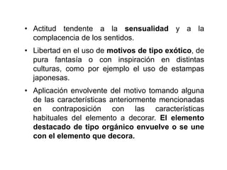 • Actitud tendente a la sensualidad y a la
complacencia de los sentidos.
• Libertad en el uso de motivos de tipo exótico, de
pura fantasía o con inspiración en distintas
culturas, como por ejemplo el uso de estampas
japonesas.
• Aplicación envolvente del motivo tomando alguna
de las características anteriormente mencionadas
en contraposición con las características
habituales del elemento a decorar. El elemento
destacado de tipo orgánico envuelve o se une
con el elemento que decora.
 