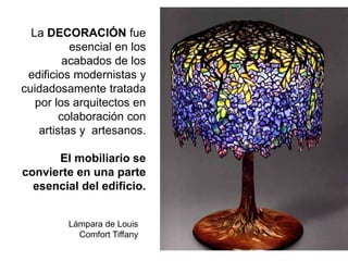 La DECORACIÓN fue
esencial en los
acabados de los
edificios modernistas y
cuidadosamente tratada
por los arquitectos en
colaboración con
artistas y artesanos.
El mobiliario se
convierte en una parte
esencial del edificio.
Lámpara de Louis
Comfort Tiffany
 