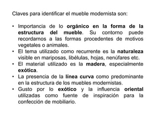 Claves para identificar el mueble modernista son:
• Importancia de lo orgánico en la forma de la
estructura del mueble. Su contorno puede
recordarnos a las formas procedentes de motivos
vegetales o animales.
• El tema utilizado como recurrente es la naturaleza
visible en mariposas, libélulas, hojas, nenúfares etc.
• El material utilizado es la madera, especialmente
exótica.
• La presencia de la línea curva como predominante
en la estructura de los muebles modernistas.
• Gusto por lo exótico y la influencia oriental
utilizadas como fuente de inspiración para la
confección de mobiliario.
 