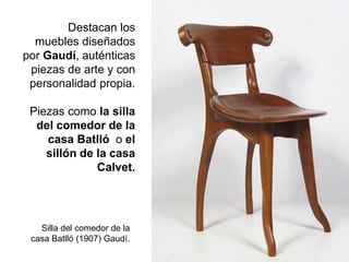 Destacan los
muebles diseñados
por Gaudí, auténticas
piezas de arte y con
personalidad propia.
Piezas como la silla
del comedor de la
casa Batlló o el
sillón de la casa
Calvet.
Silla del comedor de la
casa Batlló (1907) Gaudí.
 