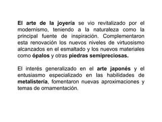 El arte de la joyería se vio revitalizado por el
modernismo, teniendo a la naturaleza como la
principal fuente de inspiración. Complementaron
esta renovación los nuevos niveles de virtuosismo
alcanzados en el esmaltado y los nuevos materiales
como ópalos y otras piedras semipreciosas.
El interés generalizado en el arte japonés y el
entusiasmo especializado en las habilidades de
metalistería, fomentaron nuevas aproximaciones y
temas de ornamentación.
 