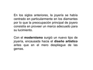 En los siglos anteriores, la joyería se había
centrado en particularmente en los diamantes
por lo que la preocupación principal de joyero
consistía en proveer un marco adecuado para
su lucimiento.
Con el modernismo surgió un nuevo tipo de
joyería, encausada hacia el diseño artístico
antes que en el mero despliegue de las
gemas.
 