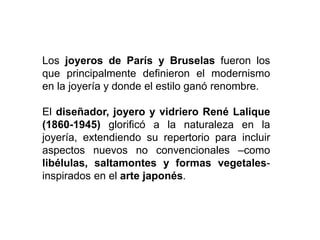 Los joyeros de París y Bruselas fueron los
que principalmente definieron el modernismo
en la joyería y donde el estilo ganó renombre.
El diseñador, joyero y vidriero René Lalique
(1860-1945) glorificó a la naturaleza en la
joyería, extendiendo su repertorio para incluir
aspectos nuevos no convencionales –como
libélulas, saltamontes y formas vegetales-
inspirados en el arte japonés.
 