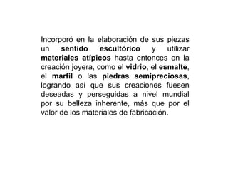 Incorporó en la elaboración de sus piezas
un sentido escultórico y utilizar
materiales atípicos hasta entonces en la
creación joyera, como el vidrio, el esmalte,
el marfil o las piedras semipreciosas,
logrando así que sus creaciones fuesen
deseadas y perseguidas a nivel mundial
por su belleza inherente, más que por el
valor de los materiales de fabricación.
 