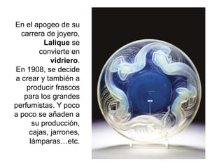 En el apogeo de su
carrera de joyero,
Lalique se
convierte en
vidriero.
En 1908, se decide
a crear y también a
producir frascos
para los grandes
perfumistas. Y poco
a poco se añaden a
su producción,
cajas, jarrones,
lámparas…etc.
 