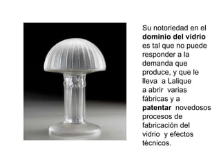 Su notoriedad en el
dominio del vidrio
es tal que no puede
responder a la
demanda que
produce, y que le
lleva a Lalique
a abrir varias
fábricas y a
patentar novedosos
procesos de
fabricación del
vidrio y efectos
técnicos.
 
