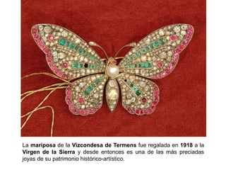 La mariposa de la Vizcondesa de Termens fue regalada en 1918 a la
Virgen de la Sierra y desde entonces es una de las más preciadas
joyas de su patrimonio histórico-artístico.
 