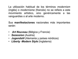 La utilización habitual de los términos modernism
(inglés) o modernisme (francés) no se refiere a este
movimiento artístico, sino genéricamente a las
vanguardias o al arte moderno.
Sus manifestaciones nacionales más importantes
serán:
• Art Nouveau (Bélgica y Francia)
• Sezession (Austria)
• Jugendstil (Alemania y países nórdicos)
• Liberty -Modern Style (Inglaterra)
 