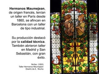 Hermanos Maumejean,
de origen francés, tenían
un taller en París desde
1860, se afincan en
Barcelona con un taller
de tipo industrial.
Su producción destacó
por la calidad técnica.
También abrieron taller
en Madrid y San
Sebastián, con gran
éxito.
Ninfas (1893)
Taller Hermanos Maumejean
Diseño de A. Mucha
 