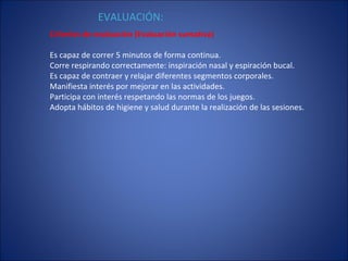 Criterios de evaluación (Evaluación sumativa) Es capaz de correr 5 minutos de forma continua. Corre respirando correctamente: inspiración nasal y espiración bucal. Es capaz de contraer y relajar diferentes segmentos corporales. Manifiesta interés por mejorar en las actividades. Participa con interés respetando las normas de los juegos. Adopta hábitos de higiene y salud durante la realización de las sesiones. EVALUACIÓN: 