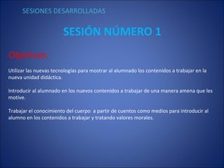 SESIÓN NÚMERO 1 Objetivos: Utilizar las nuevas tecnologías para mostrar al alumnado los contenidos a trabajar en la  nueva unidad didáctica. Introducir al alumnado en los nuevos contenidos a trabajar de una manera amena que les motive. Trabajar el conocimiento del cuerpo  a partir de cuentos como medios para introducir al alumno en los contenidos a trabajar y tratando valores morales. SESIONES DESARROLLADAS 