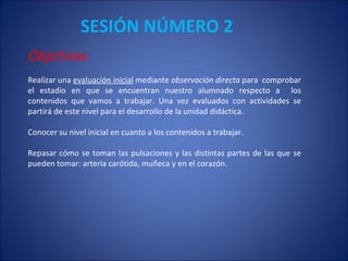 SESIÓN NÚMERO 2 Objetivos: Realizar una  evaluación inicial  mediante  observación directa  para  comprobar el estadio en que se encuentran nuestro alumnado respecto a  los contenidos que vamos a trabajar. Una vez evaluados con actividades se partirá de este nivel para el desarrollo de la unidad didáctica. Conocer su nivel inicial en cuanto a los contenidos a trabajar. Repasar cómo se toman las pulsaciones y las distintas partes de las que se pueden tomar: arteria carótida, muñeca y en el corazón. 