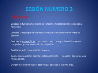 SESIÓN NÚMERO 3 Objetivos: Conocer el funcionamiento de las funciones fisiológicas de respiración y  relajación.  Conocer la razón por la cual realizamos un calentamiento en todas las  sesiones. Conocer el  masaje facial  como medio para conseguir la confianza en el  compañero y crear un estado de relajación. Facilitar el auto conocimiento corporal. Concienciación de los distintos estados (tensión – relajación) dentro de una misma sesión. Utilizar  material de nuevas tecnologías aplicado a nuestra área.  