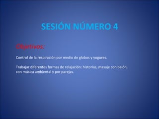 SESIÓN NÚMERO 4 Objetivos: Control de la respiración por medio de globos y yogures. Trabajar diferentes formas de relajación: historias, masaje con balón,  con música ambiental y por parejas. 