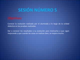 SESIÓN NÚMERO 5  Objetivos: Conocer la evolución realizada por el alumnado a lo largo de la unidad didáctica en las pruebas realizadas.  Dar a conocer los resultados y su evolución para motivarles a que sigan mejorando y que cuando las cosas se realizan bien, se mejora mucho.  