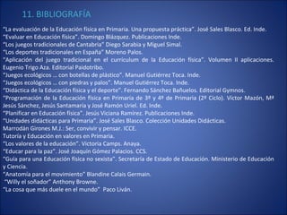 11. BIBLIOGRAFÍA   “ La evaluación de la Educación física en Primaria. Una propuesta práctica”. José Sales Blasco. Ed. Inde. “ Evaluar en Educación física”. Domingo Blázquez. Publicaciones Inde. “ Los juegos tradicionales de Cantabria” Diego Sarabia y Miguel Simal. “ Los deportes tradicionales en España” Moreno Palos. “ Aplicación del juego tradicional en el currículum de la Educación física”. Volumen II aplicaciones. Eugenio Trigo Aza. Editorial Paidotribo. “ Juegos ecológicos … con botellas de plástico”. Manuel Gutiérrez Toca. Inde. “ Juegos ecológicos … con piedras y palos”. Manuel Gutiérrez Toca. Inde. “ Didáctica de la Educación física y el deporte”. Fernando Sánchez Bañuelos. Editorial Gymnos. “ Programación de la Educación física en Primaria de 3º y 4º de Primaria (2º Ciclo). Víctor Mazón, Mª Jesús Sánchez, Jesús Santamaría y José Ramón Uriel. Ed. Inde. “ Planificar en Educación física”. Jesús Viciana Ramírez. Publicaciones Inde. “ Unidades didácticas para Primaria”. José Sales Blasco. Colección Unidades Didácticas. Marrodán Girones M.J.: Ser, convivir y pensar. ICCE. Tutoría y Educación en valores en Primaria. “ Los valores de la educación”. Victoria Camps. Anaya. “ Educar para la paz”. José Joaquín Gómez Palacios. CCS. “ Guía para una Educación física no sexista”. Secretaría de Estado de Educación. Ministerio de Educación y Ciencia. “ Anatomía para el movimiento” Blandine Calais Germain. “ Willy el soñador” Anthony Browne. “ La cosa que más duele en el mundo”  Paco Liván. 