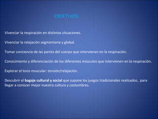 Vivenciar la respiración en distintas situaciones. Vivenciar la relajación segmentaria y global. Tomar conciencia de las partes del cuerpo que intervienen en la respiración. Conocimiento y diferenciación de los diferentes músculos que intervienen en la respiración. Explorar el tono muscular: tensión/relajación. Descubrir el  bagaje cultural y social  que supone los juegos tradicionales realizados,  para llegar a conocer mejor nuestra cultura y costumbres.  OBJETIVOS: 