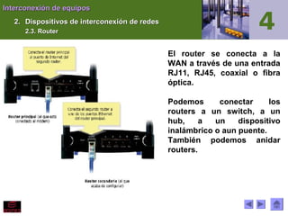 Interconexión de equiposInterconexión de equipos
2.2. Dispositivos de interconexión de redesDispositivos de interconexión de redes
2.3. Router2.3. Router
El router se conecta a la
WAN a través de una entrada
RJ11, RJ45, coaxial o fibra
óptica.
Podemos conectar los
routers a un switch, a un
hub, a un dispositivo
inalámbrico o aun puente.
También podemos anidar
routers.
 