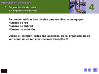 Interconexión de equiposInterconexión de equipos
3.3. Segmentación de redesSegmentación de redes
3.3. Segmentación de redes3.3. Segmentación de redes
Se pueden utilizar tres niveles para nombrar a un equipo:
Número de red
Número de subred
Número de estación
Desde el exterior, todas las subredes de la organización se
ven como única red con una solo dirección IP.
 