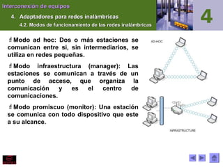 Interconexión de equiposInterconexión de equipos
4.4. Adaptadores para redes inalámbricasAdaptadores para redes inalámbricas
4.2. Modos de funcionamiento de las redes inalámbricas4.2. Modos de funcionamiento de las redes inalámbricas
Modo ad hoc: Dos o más estaciones se
comunican entre si, sin intermediarios, se
utiliza en redes pequeñas.
Modo infraestructura (manager): Las
estaciones se comunican a través de un
punto de acceso, que organiza la
comunicación y es el centro de
comunicaciones.
Modo promiscuo (monitor): Una estación
se comunica con todo dispositivo que este
a su alcance.
 