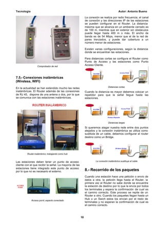 Tecnología Autor: Antonio Bueno
10
Comprobador de red
7.5.- Conexiones inalámbricas
(Wireless, WIFI)
En la actualidad se han extendido mucho las redes
inalámbricas. El Router además de las conexiones
de RJ 45, dispone de una antena o dos, por la que
se comunica con las estaciones inalámbricas.
Router inalámbrico, trabajando como hub
Las estaciones deben tener un punto de acceso
cliente con el que recibir la señal. La mayoría de las
estaciones tiene integrado este punto de acceso
por lo que no es necesario el externo.
Access point, aspecto conectado
La conexión se realiza por radio frecuencia, el canal
de conexión y las direcciones IP de las estaciones
se pueden configurar en el Router. La distancia
máxima que se alcanza en un ambiente cerrado es
de 100 m, mientras que en exterior sin obstáculos
puede llegar hasta 400 m o más. El ancho de
banda es de 54 Mbps, menor que el de la red de
pares trenzados, y puede dar cobertura a un
número menor de estaciones.
Existen varias configuraciones, según la distancia
donde se encuentran las estaciones.
Para distancias cortas se configura el Router como
Punto de Acceso y las estaciones como Punto
Acceso Cliente.
Distancias cortas
Cuando la distancia es mayor debemos colocar un
repetidor para que la señal llegue hasta las
estaciones.
Distancias largas
Si queremos alagar nuestra rede entre dos puntos
alejados y la conexión inalámbrica se utiliza como
sustituta de un cable, debemos configurar el router
destino como un Bridge.
La conexión inalámbrica sustituye al cable
8.- Recorrido de los paquetes
Cuando una estación hace una petición o envío de
datos a otra, la petición llega hasta el Router, la
primera vez el Router no sabe donde se encuentra
la estación de destino por lo que la envía por todos
los terminales y espera la confirmación de cual es
el camino correcto. Este proceso se repite de un
Router a otro. Cuando los paquetes llegan hasta un
Hub o un Swich estos los envían por el resto de
terminales y no esperan la confirmación de cual es
el camino correcto.
 
