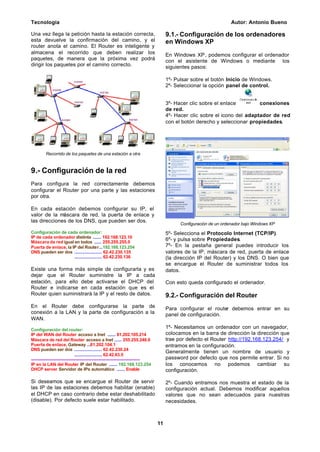 Tecnología Autor: Antonio Bueno
11
Una vez llega la petición hasta la estación correcta,
esta devuelve la confirmación del camino, y el
router anota el camino. El Router es inteligente y
almacena el recorrido que deben realizar los
paquetes, de manera que la próxima vez podrá
dirigir los paquetes por el camino correcto.
Recorrido de los paquetes de una estación a otra
9.- Configuración de la red
Para configura la red correctamente debemos
configurar el Router por una parte y las estaciones
por otra.
En cada estación debemos configurar su IP, el
valor de la máscara de red, la puerta de enlace y
las direcciones de los DNS, que pueden ser dos.
Configuración de cada ordenador:
IP de cada ordenador distinta ....... 192.168.123.10
Máscara de red igual en todos ...... 255.255.255.0
Puerta de enlace, la IP del Router...192.168.123.254
DNS pueden ser dos ....................... 62.42.230.135
....................... 62.42.230.136
Existe una forma más simple de configurarla y es
dejar que el Router suministre la IP a cada
estación, para ello debe activarse el DHCP del
Router e indicarse en cada estación que es el
Router quien suministrará la IP y el resto de datos.
En el Router debe configurarse la parte de
conexión a la LAN y la parte de configuración a la
WAN.
Configuración del router:
IP del WAN del Router acceso a Inet ....... 81.202.105.214
Máscara de red del Router acceso a Inet ...... 255.255.248.0
Puerta de enlace, Gateway ...81.202.104.1
DNS pueden ser dos ....................... 62.42.230.24
....................... 62.42.63.5
----------------------------------------------------------------------------
IP en la LAN del Router IP del Router ....... 192.168.123.254
DHCP server Servidor de IPs automático ....... Enable
Si deseamos que se encargue el Router de servir
las IP de las estaciones debemos habilitar (enable)
el DHCP en caso contrario debe estar deshabilitado
(disable). Por defecto suele estar habilitado.
9.1.- Configuración de los ordenadores
en Windows XP
En Windows XP, podemos configurar el ordenador
con el asistente de Windows o mediante los
siguientes pasos:
1º- Pulsar sobre el botón Inicio de Windows.
2º- Seleccionar la opción panel de control.
3º- Hacer clic sobre el enlace conexiones
de red.
4º- Hacer clic sobre el icono del adaptador de red
con el botón derecho y seleccionar propiedades.
Configuración de un ordenador bajo Windows XP
5º- Selecciona el Protocolo Internet (TCP/IP).
6º- y pulsa sobre Propiedades.
7º- En la pestaña general puedes introducir los
valores de la IP, máscara de red, puerta de enlace
(la dirección IP del Router) y los DNS. O bien que
se encargue el Router de suministrar todos los
datos.
Con esto queda configurado el ordenador.
9.2.- Configuración del Router
Para configurar el router debemos entrar en su
panel de configuración.
1º- Necesitamos un ordenador con un navegador,
colocamos en la barra de dirección la dirección que
trae por defecto el Router http://192.168.123.254/ y
entramos en la configuración.
Generalmente tienen un nombre de usuario y
password por defecto que nos permite entrar. Si no
los conocemos no podemos cambiar su
configuración.
2º- Cuando entramos nos muestra el estado de la
configuración actual. Debemos modificar aquellos
valores que no sean adecuados para nuestras
necesidades.
 