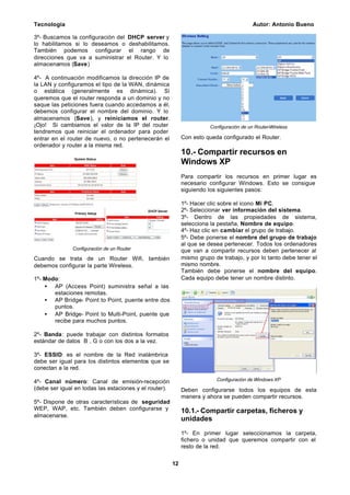 Tecnología Autor: Antonio Bueno
12
3º- Buscamos la configuración del DHCP server y
lo habilitamos si lo deseamos o deshabilitamos.
También podemos configurar el rango de
direcciones que va a suministrar el Router. Y lo
almacenamos (Save)
4º- A continuación modificamos la dirección IP de
la LAN y configuramos el tipo de la WAN, dinámica
o estática (generalmente es dinámica). Si
queremos que el router responda a un dominio y no
saque las peticiones fuera cuando accedamos a él,
debemos configurar el nombre del dominio. Y lo
almacenamos (Save), y reiniciamos el router.
¡Ojo! Si cambiamos el valor de la IP del router
tendremos que reiniciar el ordenador para poder
entrar en el router de nuevo, o no pertenecerán el
ordenador y router a la misma red.
Configuración de un Router
Cuando se trata de un Router Wifi, también
debemos configurar la parte Wireless.
1º- Modo:
• AP (Access Point) suministra señal a las
estaciones remotas.
• AP Bridge- Point to Point, puente entre dos
puntos.
• AP Bridge- Point to Multi-Point, puente que
recibe para muchos puntos.
2º- Banda: puede trabajar con distintos formatos
estándar de datos B , G o con los dos a la vez.
3º- ESSID: es el nombre de la Red inalámbrica
debe ser igual para los distintos elementos que se
conectan a la red.
4º- Canal número: Canal de emisión-recepción
(debe ser igual en todas las estaciones y el router).
5º- Dispone de otras características de seguridad
WEP, WAP, etc. También deben configurarse y
almacenarse.
Configuración de un Router-Wireless
Con esto queda configurado el Router.
10.- Compartir recursos en
Windows XP
Para compartir los recursos en primer lugar es
necesario configurar Windows. Esto se consigue
siguiendo los siguientes pasos:
1º- Hacer clic sobre el icono Mi PC.
2º- Seleccionar ver información del sistema.
3º- Dentro de las propiedades de sistema,
selecciona la pestaña, Nombre de equipo.
4º- Haz clic en cambiar el grupo de trabajo.
5º- Debe ponerse el nombre del grupo de trabajo
al que se desea pertenecer. Todos los ordenadores
que van a compartir recursos deben pertenecer al
mismo grupo de trabajo, y por lo tanto debe tener el
mismo nombre.
También debe ponerse el nombre del equipo.
Cada equipo debe tener un nombre distinto.
Configuración de Windows XP
Deben configurarse todos los equipos de esta
manera y ahora se pueden compartir recursos.
10.1.- Compartir carpetas, ficheros y
unidades
1º- En primer lugar seleccionamos la carpeta,
fichero o unidad que queremos compartir con el
resto de la red.
 