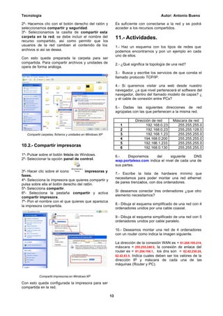 Tecnología Autor: Antonio Bueno
13
2º- Hacemos clic con el botón derecho del ratón y
seleccionamos compartir y seguridad.
3º- Seleccionamos la casilla de compartir esta
carpeta en la red, se debe incluir el nombre del
recurso compartido, así como permitir que los
usuarios de la red cambien el contenido de los
archivos si así se desea.
Con esto queda preparada la carpeta para ser
compartida. Para compartir archivos y unidades de
opera de forma análoga.
Compartir carpetas, ficheros y unidades en Windows XP
10.2.- Compartir impresoras
1º- Pulsar sobre el botón Inicio de Windows.
2º- Seleccionar la opción panel de control.
3º- Hacer clic sobre el icono impresoras y
faxes.
4º- Selecciona la impresora que quieres compartir y
pulsa sobre ella el botón derecho del ratón.
5º- Selecciona compartir.
6º- Selecciona la pestaña compartir y activa
compartir impresora.
7º- Pon el nombre con el que quieres que aparezca
la impresora compartida.
Compartir impresoras en Windows XP
Con esto queda configurada la impresora para ser
compartida en la red.
Es suficiente con conectarse a la red y se podrá
acceder a los recursos compartidos.
11.- Actividades.
1.- Haz un esquema con los tipos de redes que
podemos encontrarnos y pon un ejemplo en cada
uno de ellos.
2.- ¿Qué significa la topología de una red?
3.- Busca y escribe los servicios de que consta el
llamado protocolo TCP/IP.
4.- Si queremos visitar una web desde nuestro
navegador, ¿a que nivel pertenecerá el software del
navegador, dentro del llamado modelo de capas? ¿
y el cable de conexión entre PCs?
5.- Dadas las siguientes direcciones de red
agrúpalas con las que pertenecen a la misma red.
Dirección de red Máscara de red
1 192.168.0.23 255.255.255.0
2 192.168.0.23 255.255.128.0
3 192.168.1.23 255.255.255.0
4 194.168.0.200 255.255.255.0
5 192.168.1.233 255.255.255.0
6 192.168.0.130 255.255.255.0
6.- Disponemos del siguiente DNS
wap.portaleso.com indica el nivel de cada una de
sus partes.
7.- Escribe la lista de hardware mínimo que
necesitamos para poder montar una red ethernet
de pares trenzados, con dos ordenadores.
Si deseamos conectar tres ordenadores ¿que otro
elemento necesitamos?
8.- Dibuja el esquema simplificado de una red con 4
ordenadores unidos por una cable coaxial.
9.- Dibuja el esquema simplificado de una red con 5
ordenadores unidos por cable paralelo.
10.- Deseamos montar una red de 4 ordenadores
con un router como indica la imagen siguiente.
La dirección de la conexión WAN es = 81.204.105.214,
máscara = 255.255.248.0, la conexión de enlace del
router es = 81.204.104.1, los dns son = 62.42.230.24,
62.42.63.5. Indica cuales deben ser los valores de la
dirección IP y máscara de cada una de las
máquinas (Router y PC).
 