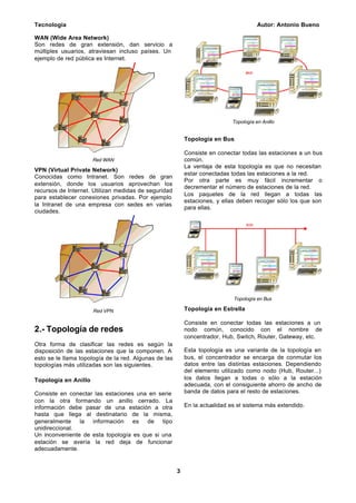 Tecnología Autor: Antonio Bueno
3
WAN (Wide Area Network)
Son redes de gran extensión, dan servicio a
múltiples usuarios, atraviesan incluso países. Un
ejemplo de red pública es Internet.
Red WAN
VPN (Virtual Private Network)
Conocidas como Intranet. Son redes de gran
extensión, donde los usuarios aprovechan los
recursos de Internet. Utilizan medidas de seguridad
para establecer conexiones privadas. Por ejemplo
la Intranet de una empresa con sedes en varias
ciudades.
Red VPN
2.- Topología de redes
Otra forma de clasificar las redes es según la
disposición de las estaciones que la componen. A
esto se le llama topología de la red. Algunas de las
topologías más utilizadas son las siguientes.
Topología en Anillo
Consiste en conectar las estaciones una en serie
con la otra formando un anillo cerrado. La
información debe pasar de una estación a otra
hasta que llega al destinatario de la misma,
generalmente la información es de tipo
unidireccional.
Un inconveniente de esta topología es que si una
estación se avería la red deja de funcionar
adecuadamente.
Topología en Anillo
Topología en Bus
Consiste en conectar todas las estaciones a un bus
común.
La ventaja de esta topología es que no necesitan
estar conectadas todas las estaciones a la red.
Por otra parte es muy fácil incrementar o
decrementar el número de estaciones de la red.
Los paquetes de la red llegan a todas las
estaciones, y ellas deben recoger sólo los que son
para ellas.
Topología en Bus
Topología en Estrella
Consiste en conectar todas las estaciones a un
nodo común, conocido con el nombre de
concentrador, Hub, Switch, Router, Gateway, etc.
Esta topología es una variante de la topología en
bus, el concentrador se encarga de conmutar los
datos entre las distintas estaciones. Dependiendo
del elemento utilizado como nodo (Hub, Router...)
los datos llegan a todas o sólo a la estación
adecuada, con el consiguiente ahorro de ancho de
banda de datos para el resto de estaciones.
En la actualidad es el sistema más extendido.
 
