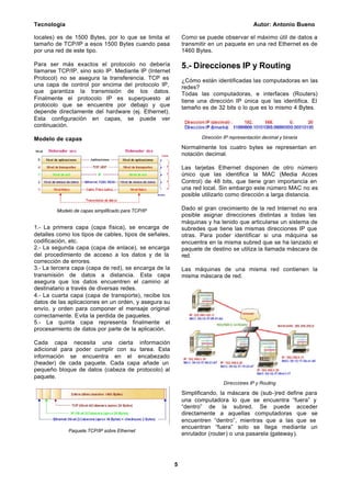 Tecnología Autor: Antonio Bueno
5
locales) es de 1500 Bytes, por lo que se limita el
tamaño de TCP/IP a esos 1500 Bytes cuando pasa
por una red de este tipo.
Para ser más exactos el protocolo no debería
llamarse TCP/IP, sino solo IP. Mediante IP (Internet
Protocol) no se asegura la transferencia. TCP es
una capa de control por encima del protocolo IP,
que garantiza la transmisión de los datos.
Finalmente el protocolo IP es superpuesto al
protocolo que se encuentre por debajo y que
depende directamente del hardware (ej. Ethernet).
Esta configuración en capas, se puede ver
continuación.
Modelo de capas
Modelo de capas simplificado para TCP/IP
1.- La primera capa (capa física), se encarga de
detalles como los tipos de cables, tipos de señales,
codificación, etc.
2.- La segunda capa (capa de enlace), se encarga
del procedimiento de acceso a los datos y de la
corrección de errores.
3.- La tercera capa (capa de red), se encarga de la
transmisión de datos a distancia. Esta capa
asegura que los datos encuentren el camino al
destinatario a través de diversas redes.
4.- La cuarta capa (capa de transporte), recibe los
datos de las aplicaciones en un orden, y asegura su
envío, y orden para componer el mensaje original
correctamente. Evita la perdida de paquetes.
5.- La quinta capa representa finalmente el
procesamiento de datos por parte de la aplicación.
Cada capa necesita una cierta información
adicional para poder cumplir con su tarea. Esta
información se encuentra en el encabezado
(header) de cada paquete. Cada capa añade un
pequeño bloque de datos (cabeza de protocolo) al
paquete.
Paquete TCP/IP sobre Ethernet
Como se puede observar el máximo útil de datos a
transmitir en un paquete en una red Ethernet es de
1460 Bytes.
5.- Direcciones IP y Routing
¿Cómo están identificadas las computadoras en las
redes?
Todas las computadoras, e interfaces (Routers)
tiene una dirección IP única que las identifica. El
tamaño es de 32 bits o lo que es lo mismo 4 Bytes.
Dirección IP representación decimal y binaria
Normalmente los cuatro bytes se representan en
notación decimal.
Las tarjetas Ethernet disponen de otro número
único que las identifica la MAC (Media Acces
Control) de 48 bits, que tiene gran importancia en
una red local. Sin embargo este número MAC no es
posible utilizarlo como dirección a larga distancia.
Dado el gran crecimiento de la red Internet no era
posible asignar direcciones distintas a todas las
máquinas y ha tenido que articularse un sistema de
subredes que tiene las mismas direcciones IP que
otras. Para poder identificar si una máquina se
encuentra en la misma subred que se ha lanzado el
paquete de destino se utiliza la llamada máscara de
red.
Las máquinas de una misma red contienen la
misma máscara de red.
Direcciones IP y Routing
Simplificando, la máscara de (sub-)red define para
una computadora lo que se encuentra “fuera” y
“dentro” de la subred. Se puede acceder
directamente a aquellas computadoras que se
encuentren “dentro”, mientras que a las que se
encuentran “fuera” solo se llega mediante un
enrutador (router) o una pasarela (gateway).
 