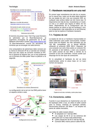 Tecnología Autor: Antonio Bueno
7
Estructura de los DNS
El dominio de primer nivel, TLD (Top Level Domain)
se administra por el Root-Nameserver, el
organismo encargado de gestionarlo es el NIC
(Network Information Center) http://www.internic.net
.El Root-Nameserver conoce los servidores de
nombres que se encargan de cada dominio.
Una computadora de sobremesa debe conocer por
lo menos la dirección IP de un servidor de nombres.
Para que sea capaz de convertir nombres en IPs.
Por lo general se asignan dos, por si hay problemas
con la primera de ellas poder hacer la petición a la
segunda.
Servidores de nombres (Nameserver)
La configuración de la red con los DNS podría tener
un aspecto similar a este:
Configuración de la red y DNS
7.- Hardware necesario en una red
En primer lugar necesitamos de más de un equipo,
por lo menos dos, cada uno de ellos debe disponer
de una tarjeta de red o de una conexión Wifi, en
cualquier caso ambos deben ser del mismo tipo. Si
disponemos de más de dos, necesitamos un router,
un hub o un switch que regule el tráfico de los
datos. Dependiendo de la configuración que se
desea realizar se utiliza un tipo de hardware u otro.
La configuración más extendida es la red Ethernet,
para la cual se explica el hardware necesario.
7.1.- Tarjetas de red
La tarjeta de red es un hardware imprescindible en
cada ordenador para poder comunicarlos. Existen
varios tipos de tarjetas, las más utilizadas son de
100 Mb, compatibles con la Novell NE2000,
utilizando el protocolo IEEE 802.3. Disponen de
una conexión con ocho hilos sobre un conector RJ-
45, parecido al del teléfono, o bien una conexión
con cable coaxial de tipo BNC a demás de la
conexión al bus del ordenador. Incluso puede que
disponga de los dos tipos de conexiones.
En la actualidad el hardware de red ya viene
implementado sobre la placa base en un buen
número de equipos.
Tarjeta de red sola, montada y sobre placa base
7.2.- Conectores, cables
Cuando lo que deseamos es implementar una red
de topología anillo o bus, se utiliza el cable coaxial
para la misma, mientras en topología estrella,
denominada Ethernet 100 Base T, se emplea los
pares de cables trenzados.
Las redes de cable coaxial utilizan:
El adaptador en T del tipo BNC.
Las cargas de 50 Ω en los extremos del
cable para que no haya onda estacionaria.
Cable coaxial fino de 50 Ω del tipo RG 58.
Conector BNC macho para el cable RG 58.
 
