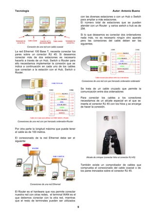 Tecnología Autor: Antonio Bueno
9
Conexión de una red con cable coaxial
La red Ethernet 100 Base T, necesita conectar los
pares sobre un conector RJ 45. Si deseamos
conectar más de dos estaciones es necesario
hacerlo a través de un Hub, Switch o Router para
ello necesitamos implementar la conexión que se
indica a continuación en cada uno de los cables
que conectan a la estación con el Hub, Switch o
Router.
Conexiones de una red con par trenzado ordenador-Router
Por otra parte la longitud máxima que puede tener
el cable es de 100 metros.
El conexionado de la red Ethernet debe ser el
siguiente:
Conexiones de una red Ethernet
El Router es el hardware que nos permite conectar
nuestra red con otras redes, el terminal WAN es el
que debemos conectar con la otra red, mientras
que el resto de terminales pueden ser utilizados
con las diversas estaciones o con un Hub o Switch
para ampliar a más estaciones.
El número total de estaciones que se pueden
atender con un Router y varios switch o hub es de
254.
Si lo que deseamos es conectar dos ordenadores
nada más, no es necesario ningún otro aparato
pero las conexiones del cable deben ser las
siguientes.
Conexiones de una red con par trenzado ordenador-ordenador
Se trata de un cable cruzado que permite la
comunicación entre dos ordenadores
Para conectar los cables a los conectores
necesitamos de un alicate especial en el que se
inserta el conector RJ 45 con los hilos y se encarga
de hacer la conexión.
Alicate de crimpar (conectar hilos al conector RJ-45)
También existe un comprobador de cables que
comprueba el conexionado del cable coaxial o de
los pares trenzados sobre el conector RJ 45.
 