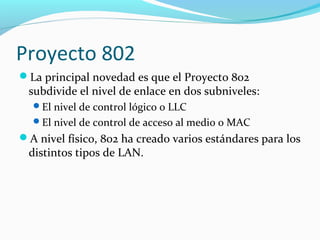 Proyecto 802
La principal novedad es que el Proyecto 802
subdivide el nivel de enlace en dos subniveles:
El nivel de control lógico o LLC
El nivel de control de acceso al medio o MAC
A nivel físico, 802 ha creado varios estándares para los
distintos tipos de LAN.
 