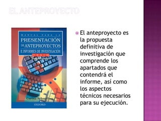 El anteproyectoEl anteproyecto es la propuesta definitiva de investigación que comprende los apartados que contendrá el informe, así como los aspectos técnicos necesarios para su ejecución.