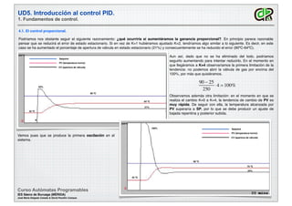 UD5. Introducción al control PID.
1. Fundamentos de control.
Curso Autómatas Programables
IES Sáenz de Buruaga (MÉRIDA)
José María Delgado Casado & David Pecellín Campos
4.1. El control proporcional.
Podríamos nos obstante seguir el siguiente razonamiento: ¿qué ocurriría si aumentáramos la ganancia proporcional?. En principio parece razonable
pensar que se reducirá el error de estado estacionario. Si en vez de K=1 hubiéramos ajustado K=2, tendríamos algo similar a lo siguiente. Es decir, en este
caso se ha aumentado el porcentaje de apertura de válvula en estado estacionario (21%) y consecuentemente se ha reducido el error (90ºC-64ºC).
90 ºC
A
25 ºC
250ºC
Setpoint
PV (temperatura horno)
CV (apertura de válvula)
64 ºC
52%
21%
Aun así, dado que no se ha eliminado del todo, podríamos
seguirlo aumentando para intentar reducirlo. En el momento en
que llegáramos a K=4 observaríamos la primera limitación de la
tendencia: no podemos abrir la válvula de gas por encima del
100%, por más que quisiéramos.
90 − 25
250
⋅4  100%
Observamos además otra limitación: en el momento en que se
realiza el cambio K=0 a K=4, la tendencia de cambio de PV es
muy rápida. De seguir con ella, la temperatura alcanzada por
PV superaría a SP, por lo que se debe producir un ajuste de
bajada repentina y posterior subida.
Vemos pues que se produce la primera oscilación en el
sistema.
90 ºC
25 ºC
250ºC
Setpoint
PV (temperatura horno)
CV (apertura de válvula)
75 ºC
100%
24%
 