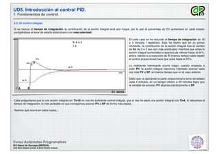 UD5. Introducción al control PID.
1. Fundamentos de control.
Curso Autómatas Programables
IES Sáenz de Buruaga (MÉRIDA)
José María Delgado Casado & David Pecellín Campos
4.2. El control integral.
Si se reduce el tiempo de integración, la contribución de la acción integral será aún mayor, por lo que el porcentaje de CV aumentará en cada estado,
corrigiéndose el error de estado estacionario con más celeridad.
P: 0 -> 2
I: 4
25 ºC
90 ºC
37%
52%
57%
250ºC En este caso se ha reducido el tiempo de integración de 16
a 4 minutos / repetición. Esto ha hecho que en un primer
momento, la contribución de la acción integral tras el cambio
de Kc de 0 a 2 sea aún más acentuada: mientras que antes la
acción integral aumentaba la apertura de válvula hasta el 54%,
ahora, debido a la reducción de Ti (menos tiempo hasta repetir
el control proporcional) hace que suba hasta el 57%.
Lo realmente interesante ocurre luego: cuando empieza a
subir PV, la acción integral reacciona intentado acercar cada
vez más PV a SP, en menos tiempo que en el caso anterior.
Dado que va aplicando la parte proporcional al error de estado
cada 4 minutos, en un tiempo inferior a 22 minutos logra que
la variable de proceso PV alcance prácticamente a SP.
Cabe preguntarse que si una acción integral con Ti=16 no nos dio suﬁciente control integral, que sí nos ha dado una acción integral con Ti=4, si reducimos el
tiempo de integración, lo más probable es que consigamos acercar PV a SP de forma más rápida.
Veamos qué ocurre en estos casos...
 