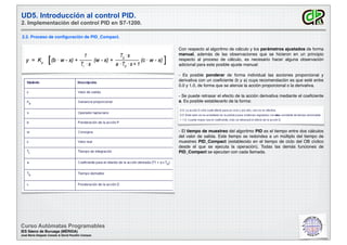 UD5. Introducción al control PID.
2. Implementación del control PID en S7-1200.
2.2. Proceso de conﬁguración de PID_Compact.
Curso Autómatas Programables
IES Sáenz de Buruaga (MÉRIDA)
José María Delgado Casado & David Pecellín Campos
Con respecto al algoritmo de cálculo y los parámetros ajustados de forma
manual, además de las observaciones que se hicieron en un principio
respecto al proceso de cálculo, es necesario hacer alguna observación
adicional para este posible ajuste manual:
- Es posible ponderar de forma individual las acciones proporcional y
derivativa con un coeﬁciente (b y a) cuya recomendación es que esté entre
0.0 y 1.0, de forma que se atenúe la acción proporcional o la derivativa.
- Se puede retrasar el efecto de la acción derivativa mediante el coeﬁciente
a. Es posible establecerlo de la forma:
- El tiempo de muestreo del algoritmo PID es el tiempo entre dos cálculos
del valor de salida. Este tiempo se redondea a un múltiplo del tiempo de
muestreo PID_Compact (establecido en el tiempo de ciclo del OB cíclico
desde el que se ejecuta la operación). Todas las demás funciones de
PID_Compact se ejecutan con cada llamada.
 