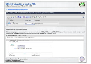 UD5. Introducción al control PID.
3. Ejemplo de control PID con S7-1200.
3.1. Planteamiento del supuesto práctico.
4) Elaboración del programa de usuario.
Elaboramos el programa de usuario, primero con los movimientos de 100.0 y 140.0 al área LEVEL_TANK, que emplearemos como dato de consigna para la
instrucción PID_Compact, y posteriormente con la instrucción PID_Compact, de la siguiente forma:
Curso Autómatas Programables
IES Sáenz de Buruaga (MÉRIDA)
José María Delgado Casado & David Pecellín Campos
 