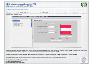 UD5. Introducción al control PID.
3. Ejemplo de control PID con S7-1200.
3.1. Planteamiento del supuesto práctico.
Curso Autómatas Programables
IES Sáenz de Buruaga (MÉRIDA)
José María Delgado Casado & David Pecellín Campos
b) Emplear una entrada INPUT_PER: Si empleamos una entrada INPUT_PER deberemos posteriormente escalar el valor real, indicando los rangos de
medición de la siguiente forma:
Siguiendo los datos de curva característica, hemos identiﬁcado el valor 330mm como aquel con el que el sensor manda 20mA, la cuestión es :¿qué manda
cuando el sensor mide 0mm?. Según la curva, podemos ver que corresponde aproximadamente a 9mA.
Si 20mA corresponde a un dato de 27648, 9mA (teniendo en cuanta que el 0 de dato corresponde a 4mA), corresponde a un dato de 8640.
Dado que nuestro rango real de medición es de un máximo de 200mm y mínimo de 40mm, los colocamos en la curva.
 