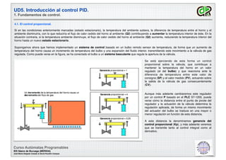 UD5. Introducción al control PID.
1. Fundamentos de control.
Curso Autómatas Programables
IES Sáenz de Buruaga (MÉRIDA)
José María Delgado Casado & David Pecellín Campos
4.1. El control proporcional.
Si en las condiciones anteriormente marcadas (estado estacionario), la temperatura del ambiente subiera, la diferencia de temperatura entre el horno y el
ambiente disminuiría, con lo que reduciría el ﬂujo de calor cedido del horno al ambiente (Q2) contribuyendo a aumentar la temperatura interior de éste. En la
situación contraria, si la temperatura ambiente disminuye, el ﬂujo de calor cedido del horno al ambiente (Q2) aumenta, reduciendo la temperatura interior del
horno hasta un nuevo estado estacionario.
Supongamos ahora que hemos implementado un sistema de control basado en un bulbo remoto sensor de temperatura, de forma que un aumento de
temperatura del horno causa un incremento de temperatura del bulbo y una expansión del ﬂuido interior, transmitiendo este movimiento a la válvula de gas
regulada. Como puede verse en la ﬁgura, se ha conectado el bulbo a un sistema basculante que regula la apertura de la válvula.
Aunque más adelante cambiaremos este regulador
por un control P basado en el PLC S7-1200, puede
verse cómo la distancia entre el punto de pivote del
regulador y la actuación de la válvula determina la
regulación aplicada, de forma un mismo movimiento
del actuador del bulbo se traduce en una mayor o
menor regulación en función de esta distancia.
A esta distancia la denominamos ganancia del
control proporcional (Kp), y más adelante veremos
que se transmite tanto al control integral como al
derivativo.
Se está ejerciendo de esta forma un control
proporcional sobre la válvula, que contribuye a
mantener la temperatura del horno en un valor
regulado (el del bulbo) y que reacciona ante la
diferencia de temperatura entre este valor de
consigna (SP) y el valor medido (PV), actuando sobre
la salida de la válvula de gas consecuentemente
(CV).
 