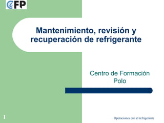 Operaciones con el refrigerante1
Mantenimiento, revisión y
recuperación de refrigerante
Centro de Formación
Polo
 