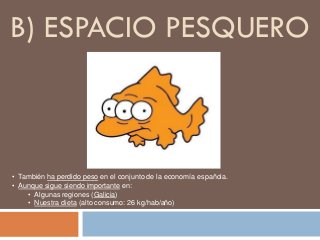 B) ESPACIO PESQUERO
• También ha perdido peso en el conjunto de la economía española.
• Aunque sigue siendo importante en:
• Algunas regiones (Galicia)
• Nuestra dieta (alto consumo: 26 kg/hab/año)
 