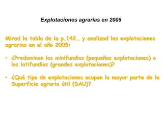 Explotaciones agrarias
Mirad la tabla y mapas de la p.142… y analizad las
explotaciones agrarias:
• ¿Actualmente predominan los minifundios (pequeñas
explotaciones) o los latifundios (grandes explotaciones)?
• ¿Ha habido cambios respecto a 1962? ¿Qué ha pasado
con la explotación mediana?
• ¿Hay diferencias regionales?
• ¿Qué tipo de explotaciones ocupan la mayor parte de la
superficie? ¿Qué significa esto?
 