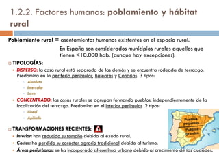 1.2.2. Condicionantes humanos:
política agraria
Las actuaciones políticas también repercuten en la morfología de los
espacios rurales.
La política agraria de la historia reciente de España puede
clasificarse en dos periodos:
A. La política agraria desde mediados del siglo XIX hasta la PAC
(1986, fecha de integración en la U.E.).
B. Desde 1986 hasta la actualidad: la Política Agraria Comunitaria
y sus repercusiones.
 