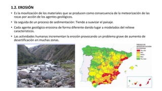 1.2. EROSIÓN
• Es la movilización de los materiales que se producen como consecuencia de la meteorización de las
rocas por acción de los agentes geológicos.
• Va seguida de un proceso de sedimentación: Tiende a suavizar el paisaje.
• Cada agente geológico erosiona de forma diferente dando lugar a modelados del relieve
característicos.
• Las actividades humanas incrementan la erosión provocando un problema grave de aumento de
desertificación en muchas zonas.
 